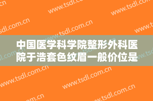 中国医学科学院整形外科医院于浩套色纹眉一般价位是多少费用?有哪些优势?