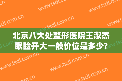 北京八大处整形医院王淑杰眼睑开大一般价位是多少?好不好?(北京八大处整形医生推荐)