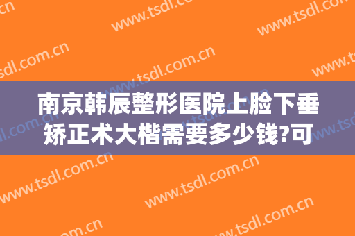 南京韩辰整形医院上脸下垂矫正术大楷需要多少钱?可靠吗?(韩辰整形是正规医院吗?)