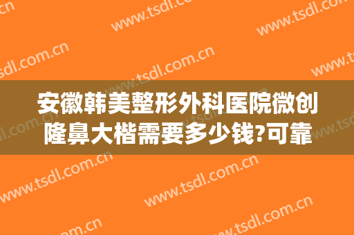 安徽韩美整形外科医院微创隆鼻大楷需要多少钱?可靠吗?(微整形整鼻子多少钱)