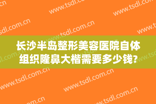 长沙半岛整形美容医院自体组织隆鼻大楷需要多少钱?有哪些优势?(长沙隆鼻整形医生)