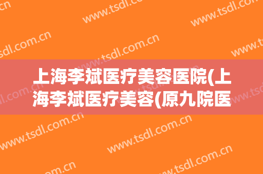 上海李斌医疗美容医院(上海李斌医疗美容(原九院医生亲诊)官网)