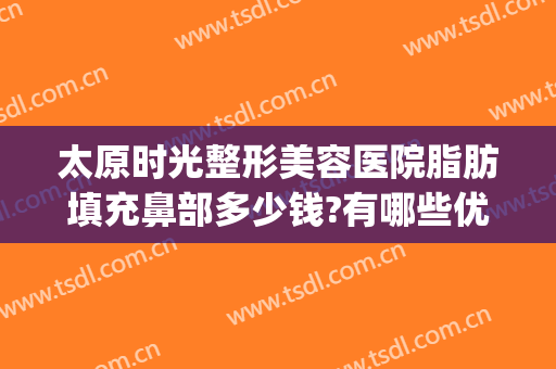 太原时光整形美容医院脂肪填充鼻部多少钱?有哪些优势?(太原整形医院费用)