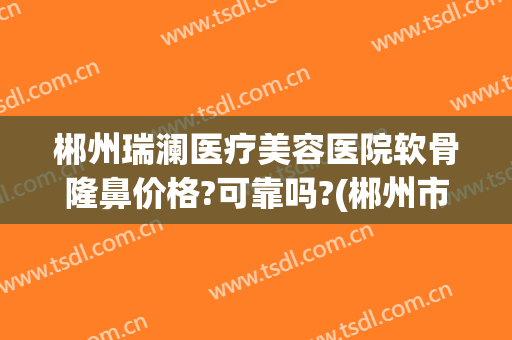 郴州瑞澜医疗美容医院软骨隆鼻价格?可靠吗?(郴州市瑞澜整形医院)