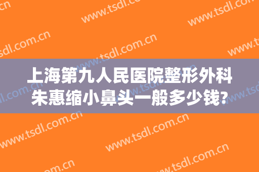 上海第九人民医院整形外科朱惠缩小鼻头一般多少钱?靠谱吗?(上海第九人民医院鼻子整形价格)
