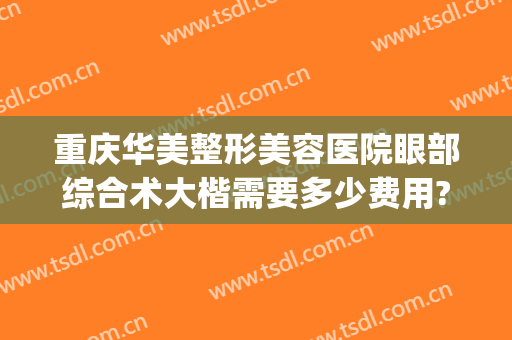 重庆华美整形美容医院眼部综合术大楷需要多少费用?效果怎么样?(重庆华美整形美容医院价目表)