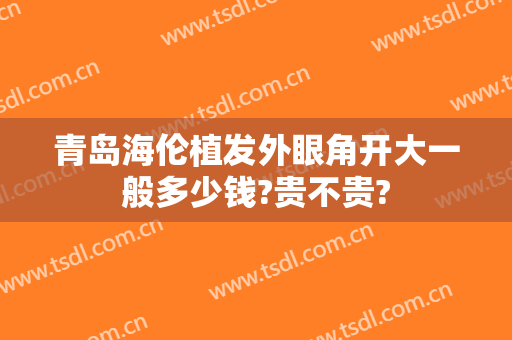 青岛海伦植发外眼角开大一般多少钱?贵不贵?
