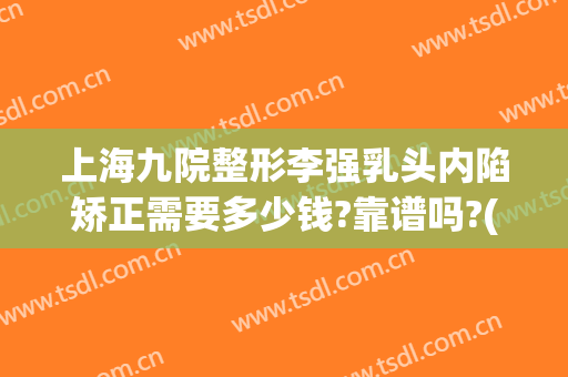 上海九院整形李强乳头内陷矫正需要多少钱?靠谱吗?(上海九院乳头内陷手术多少钱)
