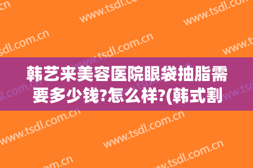 韩艺来美容医院眼袋抽脂需要多少钱?怎么样?(韩式割眼袋价格)