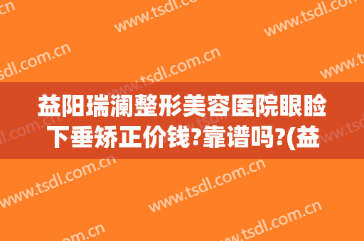 益阳瑞澜整形美容医院眼睑下垂矫正价钱?靠谱吗?(益阳瑞澜整形医院效果怎么样)