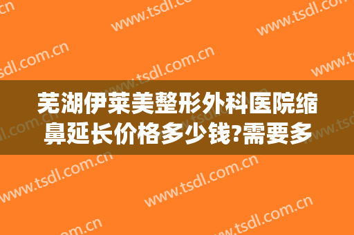 芜湖伊莱美整形外科医院缩鼻延长价格多少钱?需要多久恢复?(莱芜整形美容医院)