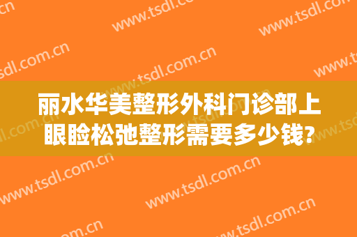 丽水华美整形外科门诊部上眼睑松弛整形需要多少钱?可靠吗?(丽水华美整形医院可靠吗)