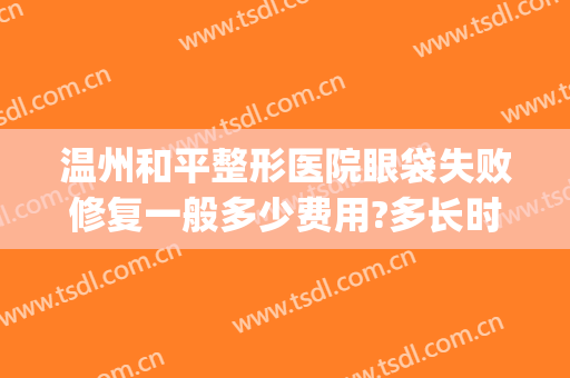 温州和平整形医院眼袋失败修复一般多少费用?多长时间恢复?(温州和平医院做眼袋怎么样)
