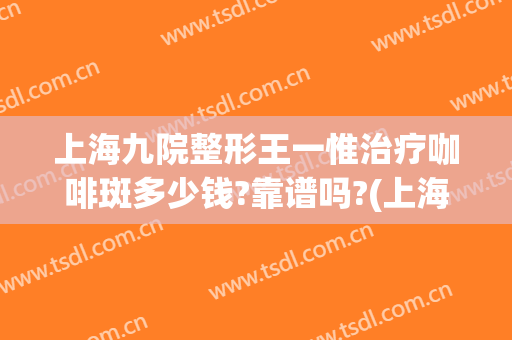 上海九院整形王一惟治疗咖啡斑多少钱?靠谱吗?(上海九院治疗咖啡斑收费这么贵)