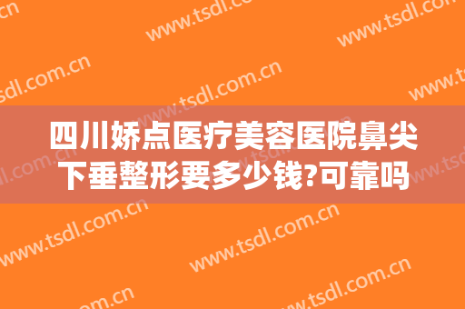 四川娇点医疗美容医院鼻尖下垂整形要多少钱?可靠吗?(四川娇点整形医院怎么样)
