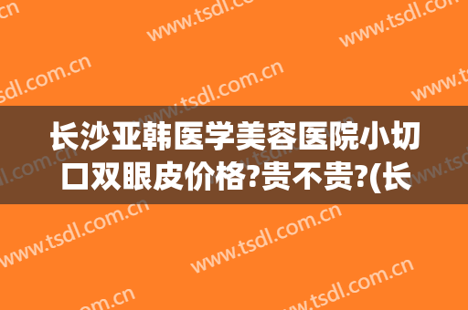 长沙亚韩医学美容医院小切口双眼皮价格?贵不贵?(长沙韩式整形医院)