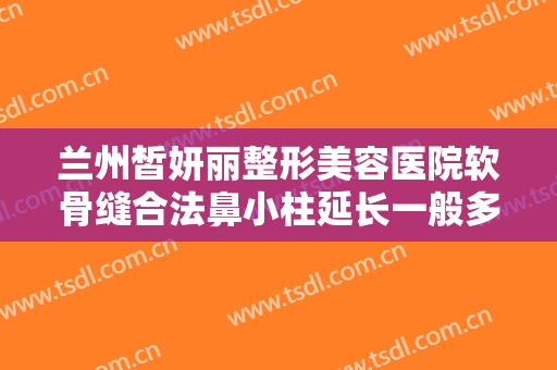 兰州皙妍丽整形美容医院软骨缝合法鼻小柱延长一般多少钱?有哪些优势?