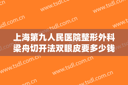 上海第九人民医院整形外科梁舟切开法双眼皮要多少钱?有哪些优势?(上海第九人民医院整形双眼皮专家)