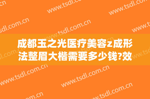 成都玉之光医疗美容z成形法整眉大楷需要多少钱?效果怎么样?(成都润美玉之光整形医院)