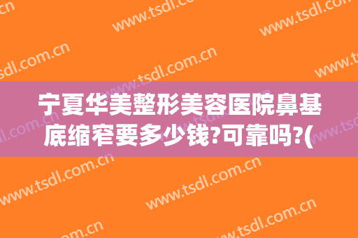 宁夏华美整形美容医院鼻基底缩窄要多少钱?可靠吗?(鼻梁整形需要多少钱)