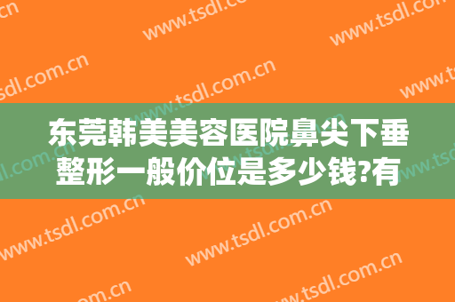 东莞韩美美容医院鼻尖下垂整形一般价位是多少钱?有哪些优势?(东莞哪家鼻部整形好)