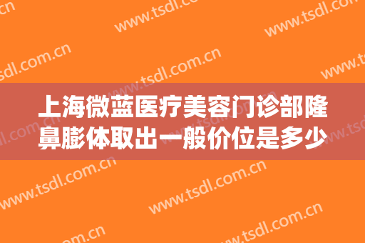 上海微蓝医疗美容门诊部隆鼻膨体取出一般价位是多少?好不好?(上海微蓝医疗美容医院地址)