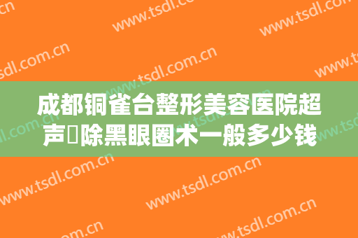 成都铜雀台整形美容医院超声袪除黑眼圈术一般多少钱?好不好?(重庆市铜雀台整形医院怎么样)