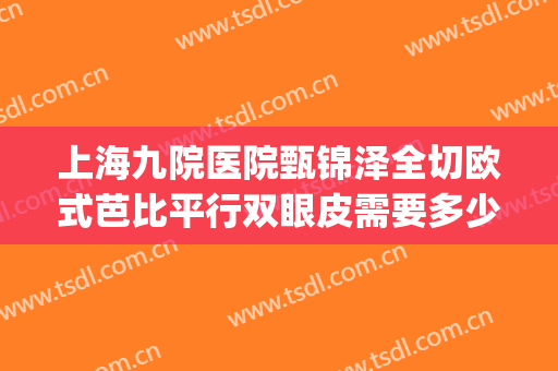上海九院医院甄锦泽全切欧式芭比平行双眼皮需要多少费用?可靠吗?(上海九院双眼皮全切多少钱)