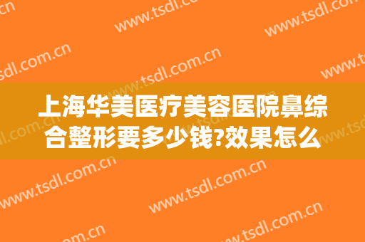上海华美医疗美容医院鼻综合整形要多少钱?效果怎么样?(重庆华美整形美容医院做鼻子好多钱)