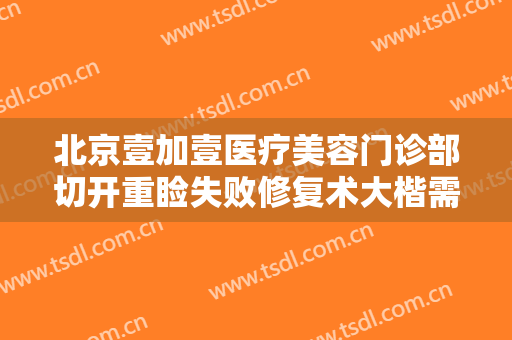 北京壹加壹医疗美容门诊部切开重睑失败修复术大楷需要多少钱?好不好?