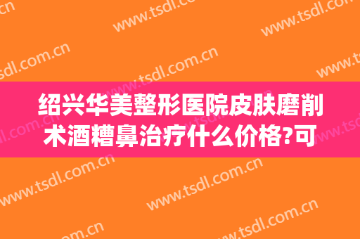绍兴华美整形医院皮肤磨削术酒糟鼻治疗什么价格?可靠吗?(酒糟鼻划痕术费用多少)