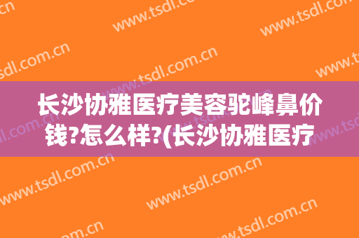 长沙协雅医疗美容驼峰鼻价钱?怎么样?(长沙协雅医疗美容有限公司)
