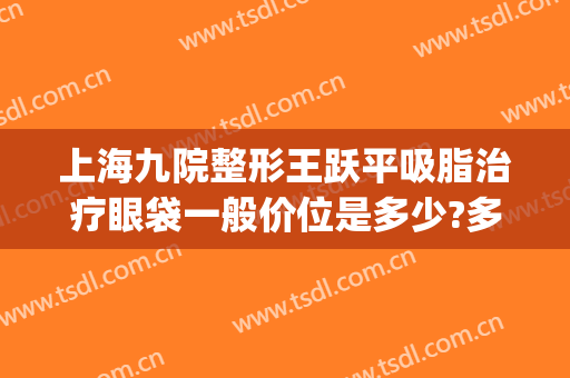 上海九院整形王跃平吸脂治疗眼袋一般价位是多少?多长时间恢复?(上海第九人民医院吸脂专家)