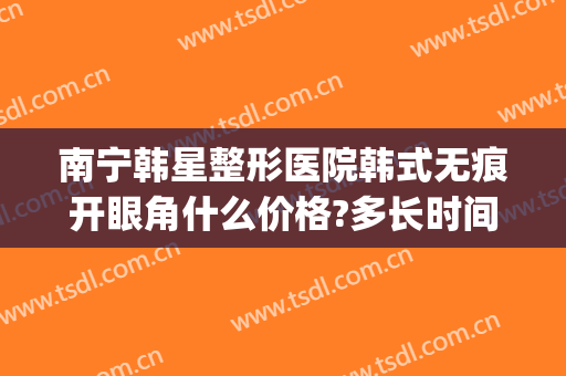 南宁韩星整形医院韩式无痕开眼角什么价格?多长时间恢复?(南宁韩星医疗美容医院)