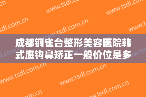 成都铜雀台整形美容医院韩式鹰钩鼻矫正一般价位是多少钱?需要多久恢复?