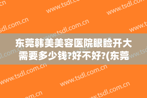 东莞韩美美容医院眼睑开大需要多少钱?好不好?(东莞韩美整形美容医院好不好)