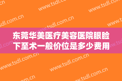 东莞华美医疗美容医院眼睑下至术一般价位是多少费用?可靠吗?(东莞华美整形医院)