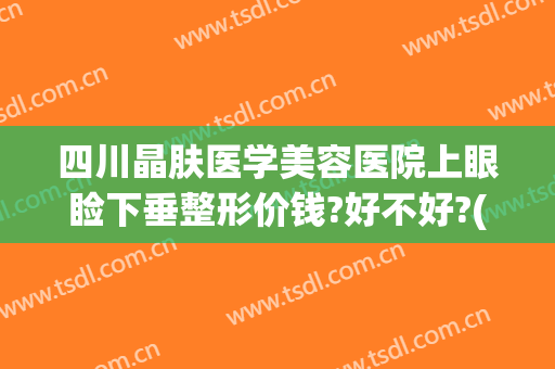 四川晶肤医学美容医院上眼睑下垂整形价钱?好不好?(成都眼皮下垂手术医院)