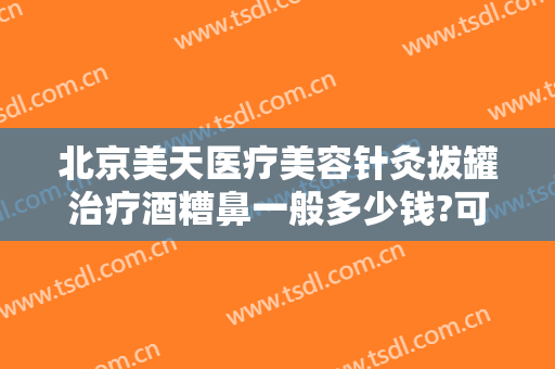 北京美天医疗美容针灸拔罐治疗酒糟鼻一般多少钱?可靠吗?