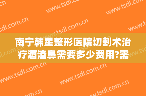 南宁韩星整形医院切割术治疗酒渣鼻需要多少费用?需要多久恢复?(整鼻子大概多少费用在南宁)