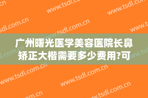 广州曙光医学美容医院长鼻矫正大楷需要多少费用?可靠吗?(广州鼻子矫正多少钱)