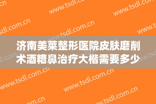 济南美莱整形医院皮肤磨削术酒糟鼻治疗大楷需要多少钱?贵不贵?(酒糟鼻修复手术多少钱)
