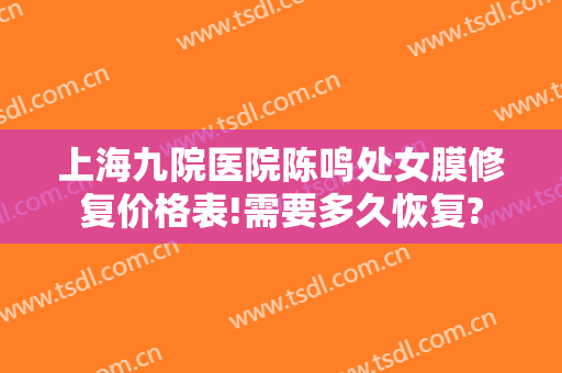 上海九院医院陈鸣处女膜修复价格表!需要多久恢复?
