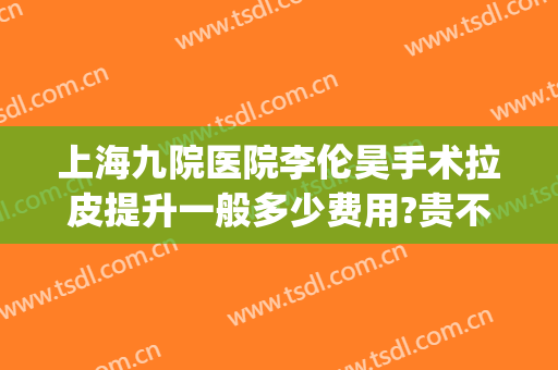 上海九院医院李伦昊手术拉皮提升一般多少费用?贵不贵?(上海九院做拉皮手术多少钱)