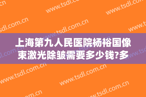 上海第九人民医院杨裕国像束激光除皱需要多少钱?多长时间恢复?(第九人民医院激光美容价格)
