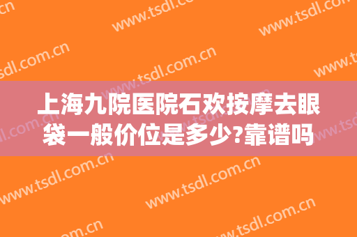 上海九院医院石欢按摩去眼袋一般价位是多少?靠谱吗?(上海第九人民医院去眼袋专家一览表)
