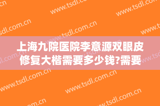 上海九院医院李意源双眼皮修复大楷需要多少钱?需要多久恢复?(上海九院李圣利做双眼皮怎么样)