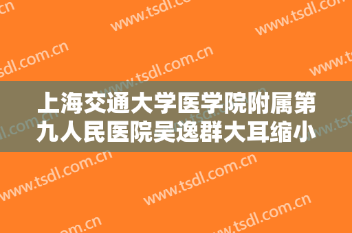 上海交通大学医学院附属第九人民医院吴逸群大耳缩小术大楷需要多少钱?有哪些优势?