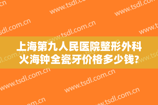 上海第九人民医院整形外科火海钟全瓷牙价格多少钱?需要多久恢复?