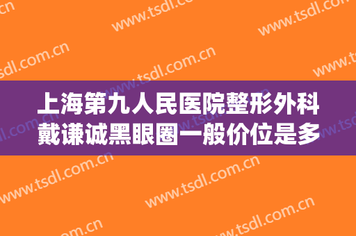 上海第九人民医院整形外科戴谦诚黑眼圈一般价位是多少钱?可靠吗?(上海九院眼部整形哪个医生好)